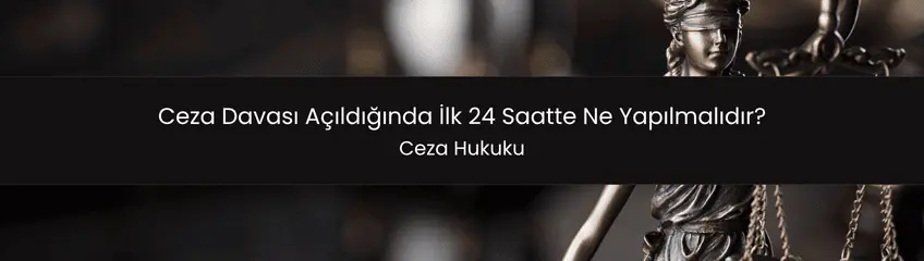 Ceza davası açıldığında ilk 24 saatte yapılması gereken adımlar